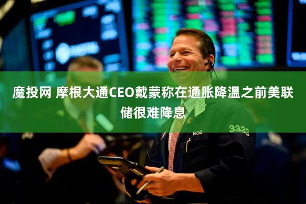 魔投网 摩根大通CEO戴蒙称在通胀降温之前美联储很难降息