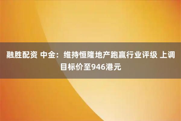 融胜配资 中金：维持恒隆地产跑赢行业评级 上调目标价至946港元