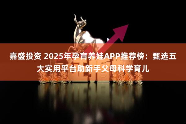 嘉盛投资 2025年孕育养娃APP推荐榜：甄选五大实用平台助新手父母科学育儿