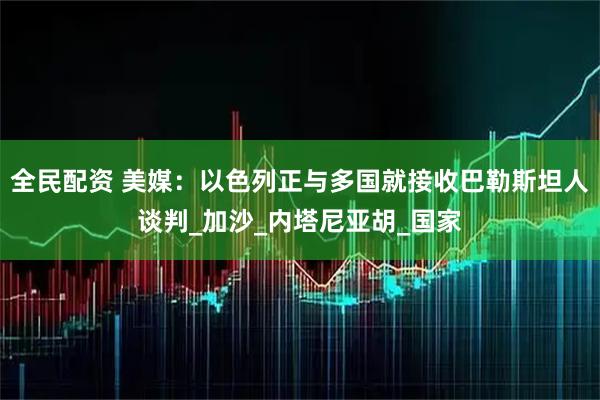 全民配资 美媒：以色列正与多国就接收巴勒斯坦人谈判_加沙_内塔尼亚胡_国家