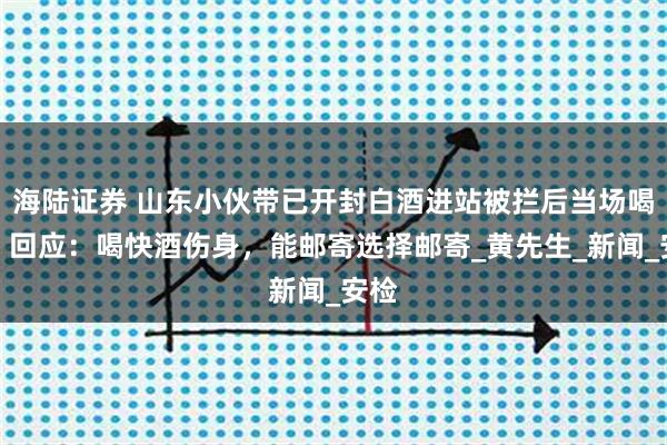 海陆证券 山东小伙带已开封白酒进站被拦后当场喝完，回应：喝快酒伤身，能邮寄选择邮寄_黄先生_新闻_安检