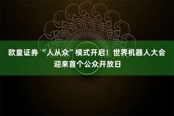 欧皇证券 “人从众”模式开启！世界机器人大会迎来首个公众开放日