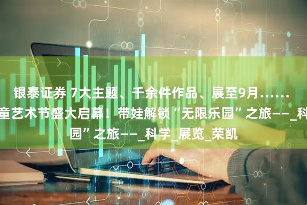 银泰证券 7大主题、千余件作品、展至9月…… 第二届宋庄儿童艺术节盛大启幕！带娃解锁“无限乐园”之旅——_科学_展览_荣凯