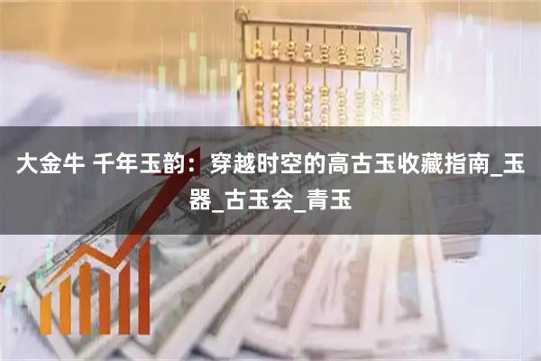 大金牛 千年玉韵：穿越时空的高古玉收藏指南_玉器_古玉会_青玉