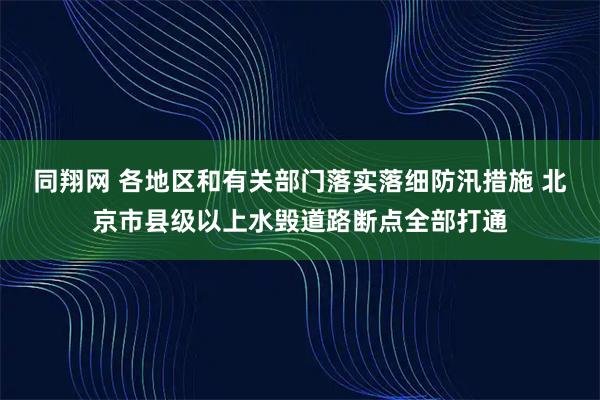 同翔网 各地区和有关部门落实落细防汛措施 北京市县级以上水毁道路断点全部打通