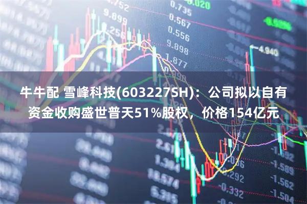 牛牛配 雪峰科技(603227SH)：公司拟以自有资金收购盛世普天51%股权，价格154亿元