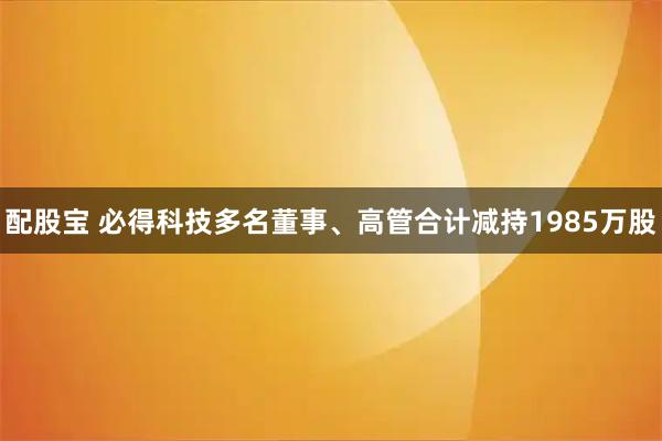 配股宝 必得科技多名董事、高管合计减持1985万股