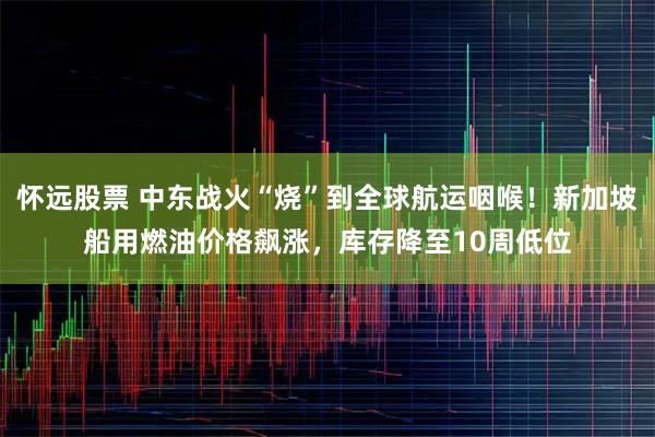 怀远股票 中东战火“烧”到全球航运咽喉！新加坡船用燃油价格飙涨，库存降至10周低位