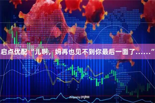 启点优配 “儿啊，妈再也见不到你最后一面了……”