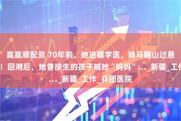 赢赢顺配资 70年前，她进疆学医，骑马翻山过悬崖救死扶伤！回湘后，她曾接生的孩子喊她“妈妈”…_新疆_工作_兵团医院