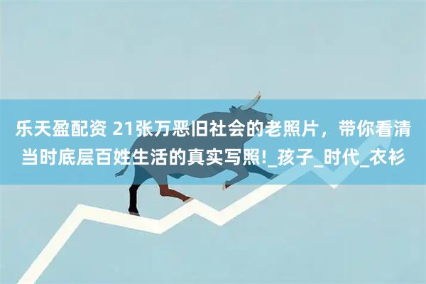 乐天盈配资 21张万恶旧社会的老照片，带你看清当时底层百姓生活的真实写照!_孩子_时代_衣衫