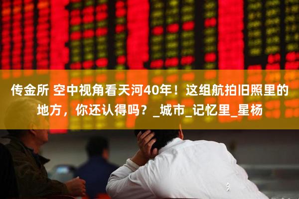 传金所 空中视角看天河40年！这组航拍旧照里的地方，你还认得吗？_城市_记忆里_星杨