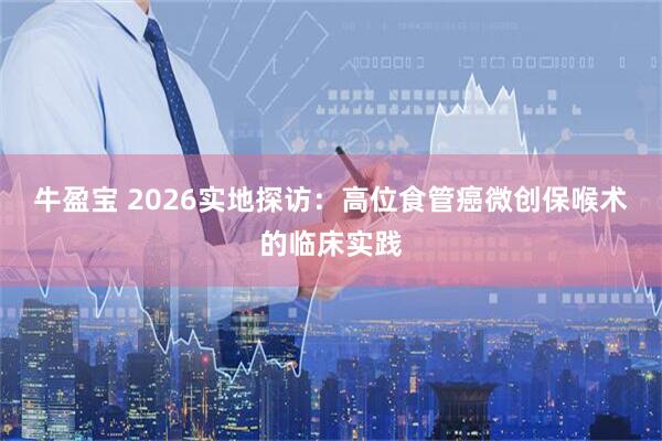 牛盈宝 2026实地探访：高位食管癌微创保喉术的临床实践