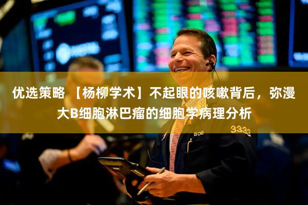 优选策略 【杨柳学术】不起眼的咳嗽背后，弥漫大B细胞淋巴瘤的细胞学病理分析