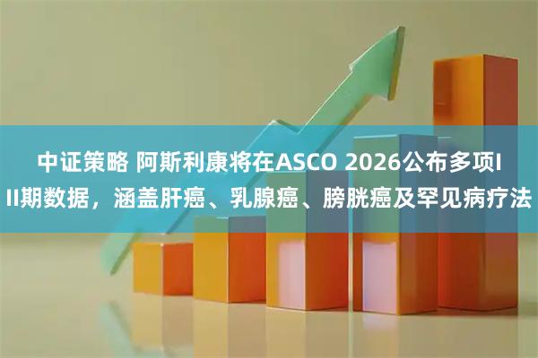 中证策略 阿斯利康将在ASCO 2026公布多项III期数据，涵盖肝癌、乳腺癌、膀胱癌及罕见病疗法
