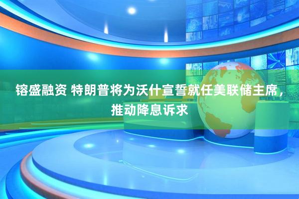 镕盛融资 特朗普将为沃什宣誓就任美联储主席，推动降息诉求