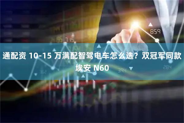 通配资 10-15 万满配智驾电车怎么选？双冠军同款埃安 N60