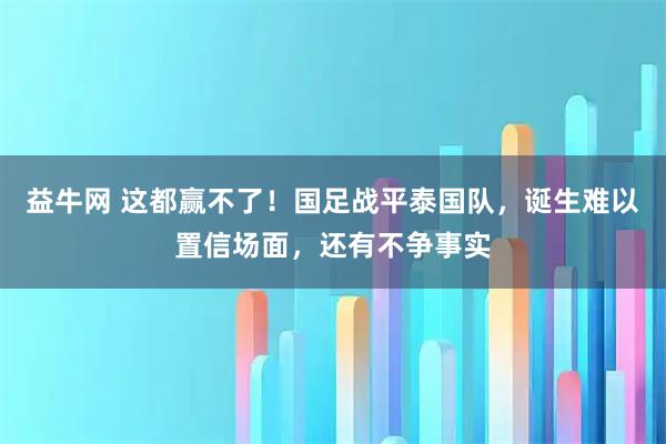益牛网 这都赢不了！国足战平泰国队，诞生难以置信场面，还有不争事实