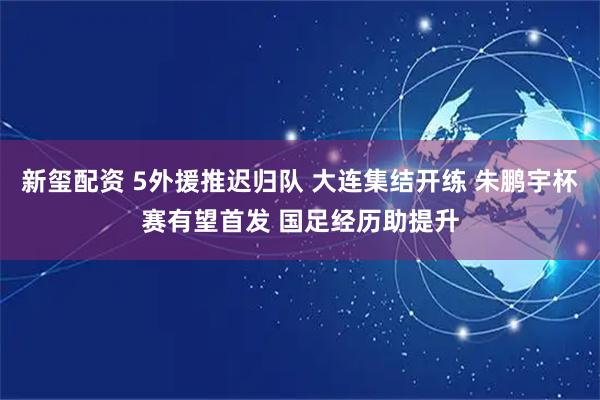 新玺配资 5外援推迟归队 大连集结开练 朱鹏宇杯赛有望首发 国足经历助提升