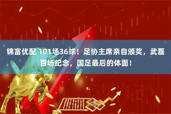 锦富优配 101场36球！足协主席亲自颁奖，武磊百场纪念，国足最后的体面！