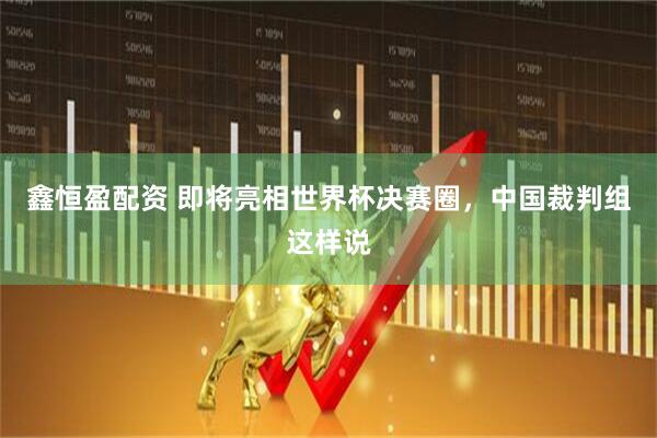 鑫恒盈配资 即将亮相世界杯决赛圈，中国裁判组这样说