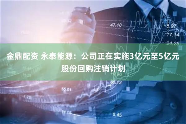 金鼎配资 永泰能源：公司正在实施3亿元至5亿元股份回购注销计划