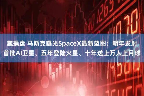 趣操盘 马斯克曝光SpaceX最新蓝图：明年发射首批AI卫星、五年登陆火星、十年送上万人上月球