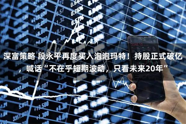深富策略 段永平再度买入泡泡玛特！持股正式破亿，喊话“不在乎短期波动，只看未来20年”