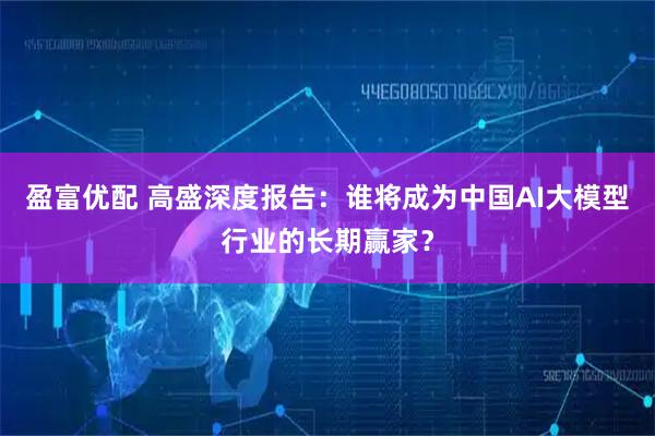 盈富优配 高盛深度报告：谁将成为中国AI大模型行业的长期赢家？