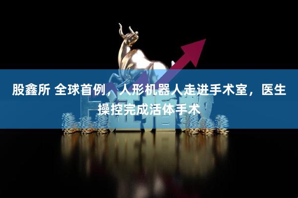 股鑫所 全球首例，人形机器人走进手术室，医生操控完成活体手术