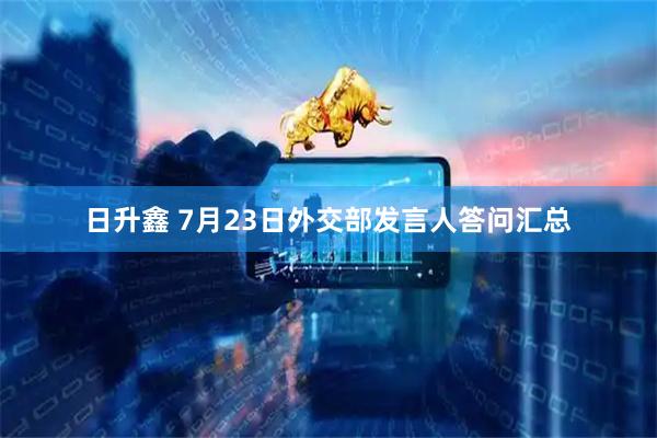 日升鑫 7月23日外交部发言人答问汇总