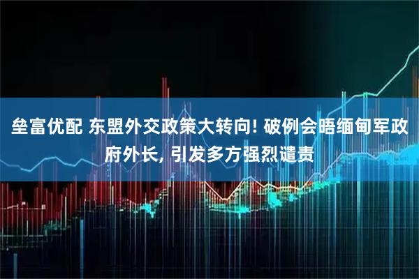 垒富优配 东盟外交政策大转向! 破例会晤缅甸军政府外长, 引发多方强烈谴责