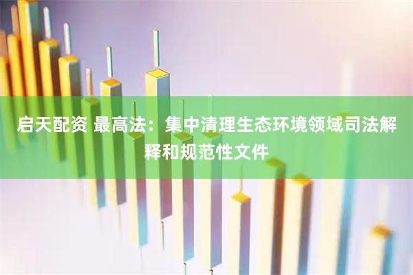 启天配资 最高法：集中清理生态环境领域司法解释和规范性文件