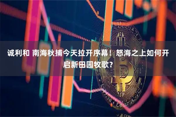 诚利和 南海秋捕今天拉开序幕！怒海之上如何开启新田园牧歌？