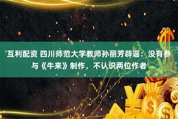 互利配资 四川师范大学教师孙丽芳辟谣：没有参与《牛来》制作，不认识两位作者