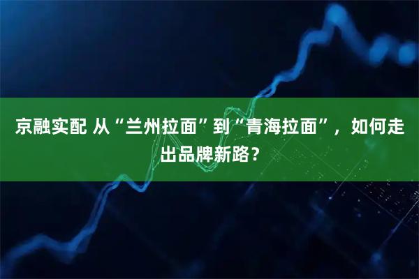京融实配 从“兰州拉面”到“青海拉面”，如何走出品牌新路？