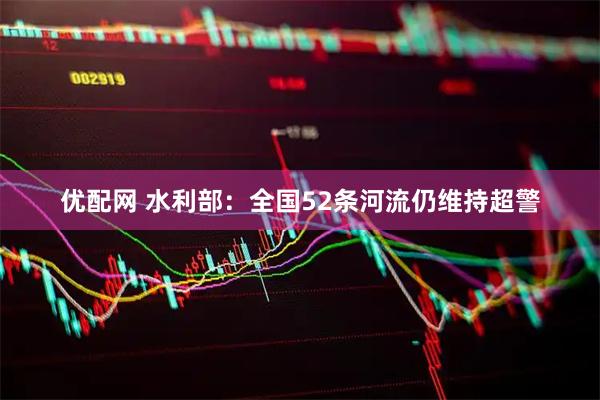 优配网 水利部：全国52条河流仍维持超警