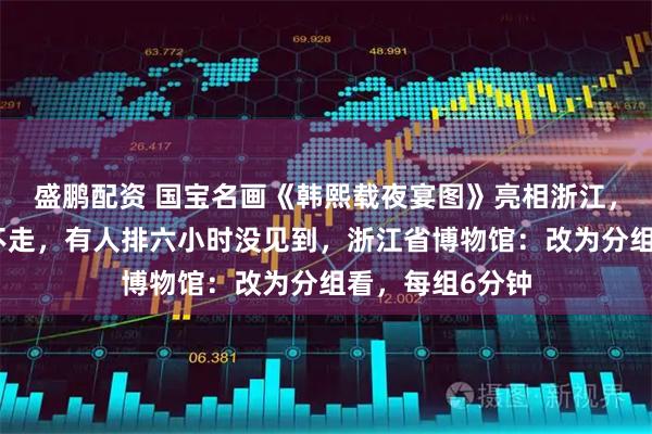 盛鹏配资 国宝名画《韩熙载夜宴图》亮相浙江，有人看五分钟不走，有人排六小时没见到，浙江省博物馆：改为分组看，每组6分钟