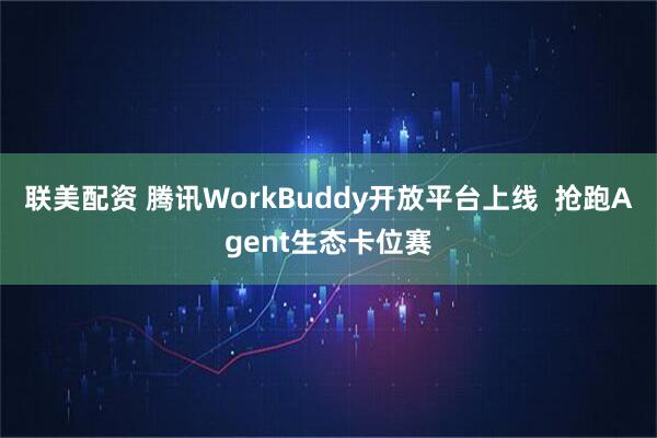 联美配资 腾讯WorkBuddy开放平台上线  抢跑Agent生态卡位赛